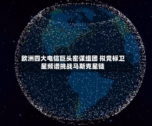 欧洲四大电信巨头密谋组团 拟竞标卫星频谱挑战马斯克星链