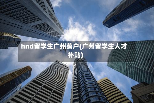 hnd留学生广州落户(广州留学生人才补贴)-第3张图片
