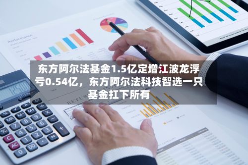 东方阿尔法基金1.5亿定增江波龙浮亏0.54亿	，东方阿尔法科技智选一只基金扛下所有-第2张图片