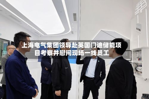 上海电气集团领导赴英国门迪储能项目考察并慰问现场一线员工-第2张图片