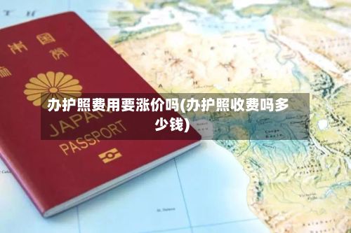 办护照费用要涨价吗(办护照收费吗多少钱)-第2张图片
