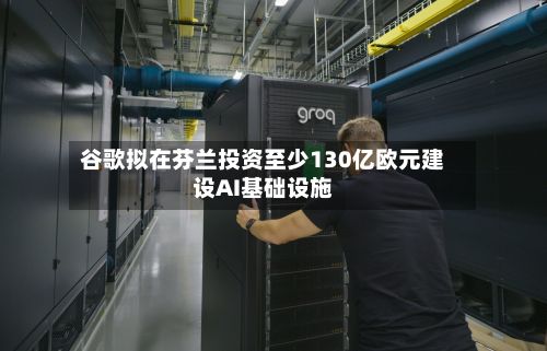 谷歌拟在芬兰投资至少130亿欧元建设AI基础设施