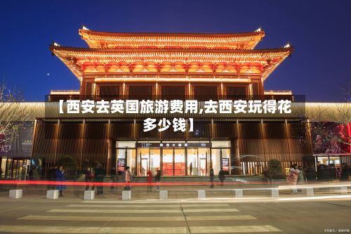 【西安去英国旅游费用,去西安玩得花多少钱】-第3张图片