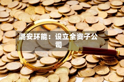 潞安环能：设立全资子公司