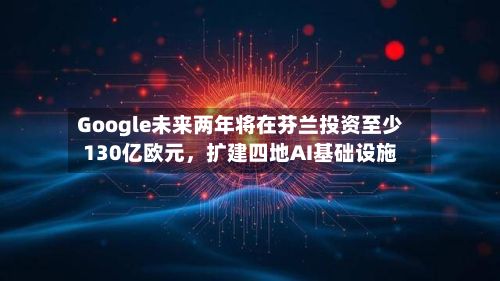 Google未来两年将在芬兰投资至少130亿欧元，扩建四地AI基础设施-第2张图片