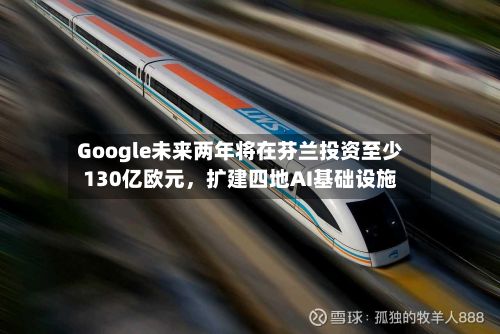 Google未来两年将在芬兰投资至少130亿欧元，扩建四地AI基础设施