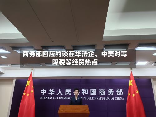 商务部回应约谈在华法企	、中美对等降税等经贸热点-第2张图片